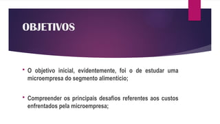 OBJETIVOS
 O objetivo inicial, evidentemente, foi o de estudar uma
microempresa do segmento alimentício;
 Compreender os principais desafios referentes aos custos
enfrentados pela microempresa;
 