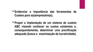  Evidenciar a importância das ferramentas de
Custeio para o(s)empresário(s);
 Propor a implantação de um sistema de custeio
ABC visando conhecer os custos existentes e,
consequentemente, determinar uma precificação
adequada (busca a maximização da lucratividade).
 
