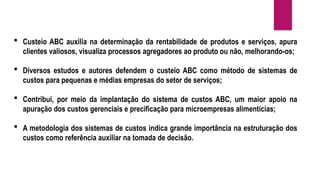  Custeio ABC auxilia na determinação da rentabilidade de produtos e serviços, apura
clientes valiosos, visualiza processos agregadores ao produto ou não, melhorando-os;
 Diversos estudos e autores defendem o custeio ABC como método de sistemas de
custos para pequenas e médias empresas do setor de serviços;
 Contribui, por meio da implantação do sistema de custos ABC, um maior apoio na
apuração dos custos gerenciais e precificação para microempresas alimentícias;
 A metodologia dos sistemas de custos indica grande importância na estruturação dos
custos como referência auxiliar na tomada de decisão.
 