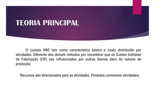 TEORIA PRINCIPAL
O custeio ABC tem como característica básica o custo distribuído por
atividades. Diferente dos demais métodos por considerar que os Custos Indiretos
de Fabricação (CIF) são influenciados por outros fatores além do volume de
produção;
Recursos são direcionados para as atividades. Produtos consomem atividades;
 