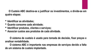 O Custeio ABC destina-se a justificar os investimentos, e divide-se em
quatro etapas:
 Identificar as atividades;
 Quanto consome cada atividade;
 Identificar produtos, clientes e serviços;
 Associar custos aos produtos de cada atividade.
O sistema de custeio é usado para tomada de decisão, fixar preços e
analisar rentabilidade.
O sistema ABC é importante nas empresas de serviços devido a falta
de um sistema de custeio implantado.
 