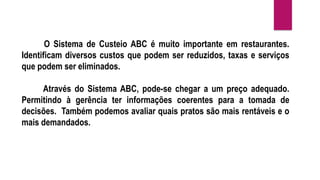 O Sistema de Custeio ABC é muito importante em restaurantes.
Identificam diversos custos que podem ser reduzidos, taxas e serviços
que podem ser eliminados.
Através do Sistema ABC, pode-se chegar a um preço adequado.
Permitindo à gerência ter informações coerentes para a tomada de
decisões. Também podemos avaliar quais pratos são mais rentáveis e o
mais demandados.
 