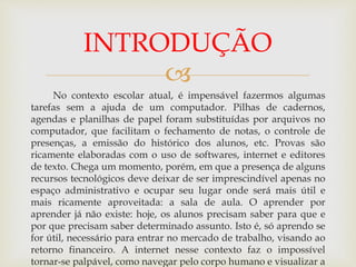 
No contexto escolar atual, é impensável fazermos algumas
tarefas sem a ajuda de um computador. Pilhas de cadernos,
agendas e planilhas de papel foram substituídas por arquivos no
computador, que facilitam o fechamento de notas, o controle de
presenças, a emissão do histórico dos alunos, etc. Provas são
ricamente elaboradas com o uso de softwares, internet e editores
de texto. Chega um momento, porém, em que a presença de alguns
recursos tecnológicos deve deixar de ser imprescindível apenas no
espaço administrativo e ocupar seu lugar onde será mais útil e
mais ricamente aproveitada: a sala de aula. O aprender por
aprender já não existe: hoje, os alunos precisam saber para que e
por que precisam saber determinado assunto. Isto é, só aprendo se
for útil, necessário para entrar no mercado de trabalho, visando ao
retorno financeiro. A internet nesse contexto faz o impossível
tornar-se palpável, como navegar pelo corpo humano e visualizar a
INTRODUÇÃO
 