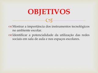 
 Mostrar a importância dos instrumentos tecnológicos
no ambiente escolar.
 Identificar a potencialidade da utilização das redes
sociais em sala de aula e nos espaços escolares.
OBJETIVOS
 