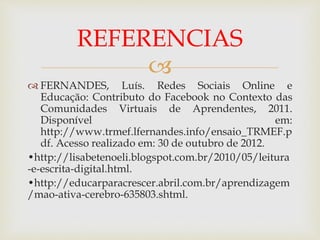 
 FERNANDES, Luís. Redes Sociais Online e
Educação: Contributo do Facebook no Contexto das
Comunidades Virtuais de Aprendentes, 2011.
Disponível em:
http://www.trmef.lfernandes.info/ensaio_TRMEF.p
df. Acesso realizado em: 30 de outubro de 2012.
•http://lisabetenoeli.blogspot.com.br/2010/05/leitura
-e-escrita-digital.html.
•http://educarparacrescer.abril.com.br/aprendizagem
/mao-ativa-cerebro-635803.shtml.
REFERENCIAS
 