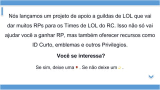 Nós lançamos um projeto de apoio a guildas de LOL que vai
dar muitos RPs para os Times de LOL do RC. Isso não só vai
ajudar você a ganhar RP, mas também oferecer recursos como
ID Curto, emblemas e outros Privilegios.
Você se interessa?
Se sim, deixe uma . Se não deixe um .
 