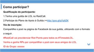 Como participar?
Qualificação do participante:
1.Tenha uma guilda de LOL no RaidCall.
2.Participe do Plano de Apoio à Guilda.>>http://goo.gl/gYp8ZK
Via de inscrição:
Compartilhe o post na página do Facebook da sua guilda, utilizando com o formato
a seguir.
#RaidCall vai providenciar Riot Points para todos os #TimesdeLOL.
Venha e ganhe RPs por compartilhar o post com seus amigos do LOL.
ID do Grupo: xxxxxx
 