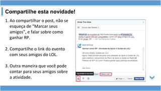 Compartilhe esta novidade!
1. Ao compartilhar o post, não se
esqueça de “Marcar seus
amigos”, e falar sobre como
ganhar RP.
2. Compartilhe o link do evento
com seus amigos do LOL.
3. Outra maneira que você pode
contar para seus amigos sobre
a atividade.
 