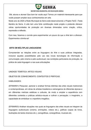 SECRETARIA MUNICIPAL DE EDUCAÇÃO (SEDU)
Olá, alunos e alunas! Que bom ter vocês aqui! Temos um material interessante para que
vocês possam ampliar seus conhecimentos em arte.
Neste ano de 2020 a Rede Municipal da Serra está desenvolvendo o Projeto FeliS - Festa
literária da Serra. A arte tem uma forte contribuição neste projeto e pretende oferecer
várias oportunidades de produção em diversas dimensões como criação, crítica,
expressão e reflexão.
Com isso, fazemos o convite para experimentar um pouco do que a Arte tem a oferecer.
Experimente e divirta-se!
ARTE EM MÚLTIPLAS LINGUAGENS
Compreender as relações entre as linguagens da Arte e suas práticas integradas,
inclusive aquelas possibilitadas pelo uso das novas tecnologias de informação e
comunicação, pelo cinema e pelo audiovisual, nas condições particulares de produção, na
prática de cada linguagem e nas suas articulações
UNIDADE TEMÁTICA: ARTES VISUAIS
OBJETOS DE CONHECIMENTO: CONTEXTOS E PRÁTICAS
HABILIDADES:
(EF69AR01) Pesquisar, apreciar e analisar formas distintas das artes visuais tradicionais
e contemporâneas, em obras de artistas brasileiros e estrangeiros de diferentes épocas e
em diferentes matrizes estéticas e culturais, de modo a ampliar a experiência com
diferentes contextos e práticas artístico-visuais e cultivar a percepção, o imaginário, a
capacidade de simbolizar e o repertório imagético.
(EF69AR03) Analisar situações nas quais as linguagens das artes visuais se integram às
linguagens audiovisuais (cinema, animações, vídeos etc.), gráficas (capas de livros,
ilustrações de textos diversos etc.), cenográficas, coreográficas, musicais etc.
 