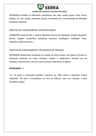 SECRETARIA MUNICIPAL DE EDUCAÇÃO (SEDU)
(EF69AR04) Analisar os elementos constitutivos das artes visuais (ponto, linha, forma,
direção, cor, tom, escala, dimensão, espaço, movimento etc.) na apreciação de diferentes
produções artísticas.
OBJETOS DE CONHECIMENTO: MATERIALIDADES
(EF69AR05) Experimentar e analisar diferentes formas de expressão artística (desenho,
pintura, colagem, quadrinhos, dobradura, escultura, modelagem, instalação, vídeo,
fotografia, performance etc.).
OBJETOS DE CONHECIMENTO: PROCESSOS DE CRIAÇÃO
(EF69AR06) Desenvolver processos de criação em artes visuais, com base em temas ou
interesses artísticos, de modo individual, coletivo e colaborativo, fazendo uso de
materiais, instrumentos e recursos convencionais, alternativos e digitais.
ATIVIDADES - 1
1.A ) O cantor e compositor brasileiro Toquinho, em 1983, lançou a belíssima música
“Aquarela”. Tal obra é considerada um hino da infância. Leia, com atenção, a letra
completa a seguir:
 