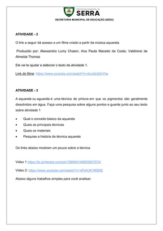 SECRETARIA MUNICIPAL DE EDUCAÇÃO (SEDU)
ATIVIDADE - 2
O link a seguir dá acesso a um filme criado a partir da música aquarela.
Produzido por: Alexsandra Lumy Chaem, Ana Paula Macedo da Costa, Valdirene de
Almeida Thomaz
Ele vai te ajudar a elaborar o texto da atividade 1.
Link do filme: https://www.youtube.com/watch?v=dnuQcbSnYiw
ATIVIDADE - 3
A aquarela ou aguarela é uma técnica de pintura em que os pigmentos são geralmente
dissolvidos em água. Faça uma pesquisa sobre alguns pontos e guarde junto ao seu texto
sobre atividade 1
 Qual o conceito básico da aquarela
 Quais as principais técnicas
 Quais os materiais
 Pesquise a história da técnica aquarela
Os links abaixo mostram um pouco sobre a técnica
Video 1 https://br.pinterest.com/pin/188940146855607974/
Video 2: https://www.youtube.com/watch?v=xPyhUK1MSKE
Abaixo alguns trabalhos simples para você analisar:
 