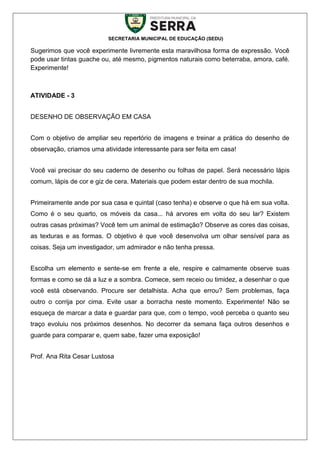 SECRETARIA MUNICIPAL DE EDUCAÇÃO (SEDU)
Sugerimos que você experimente livremente esta maravilhosa forma de expressão. Você
pode usar tintas guache ou, até mesmo, pigmentos naturais como beterraba, amora, café.
Experimente!
ATIVIDADE - 3
DESENHO DE OBSERVAÇÃO EM CASA
Com o objetivo de ampliar seu repertório de imagens e treinar a prática do desenho de
observação, criamos uma atividade interessante para ser feita em casa!
Você vai precisar do seu caderno de desenho ou folhas de papel. Será necessário lápis
comum, lápis de cor e giz de cera. Materiais que podem estar dentro de sua mochila.
Primeiramente ande por sua casa e quintal (caso tenha) e observe o que há em sua volta.
Como é o seu quarto, os móveis da casa... há arvores em volta do seu lar? Existem
outras casas próximas? Você tem um animal de estimação? Observe as cores das coisas,
as texturas e as formas. O objetivo é que você desenvolva um olhar sensível para as
coisas. Seja um investigador, um admirador e não tenha pressa.
Escolha um elemento e sente-se em frente a ele, respire e calmamente observe suas
formas e como se dá a luz e a sombra. Comece, sem receio ou timidez, a desenhar o que
você está observando. Procure ser detalhista. Acha que errou? Sem problemas, faça
outro o corrija por cima. Evite usar a borracha neste momento. Experimente! Não se
esqueça de marcar a data e guardar para que, com o tempo, você perceba o quanto seu
traço evoluiu nos próximos desenhos. No decorrer da semana faça outros desenhos e
guarde para comparar e, quem sabe, fazer uma exposição!
Prof. Ana Rita Cesar Lustosa
 