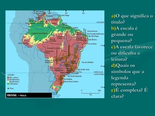 a)O que significa o
título?
b)A escala é
grande ou
pequena?
c)A escala favorece
ou dificulta a
leitura?
d)Quais os
símbolos que a
legenda
representa?
e)É completa? É
clara?
 