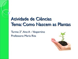 Atividade de Ciências Tema: Como Nascem as Plantas  Turma: 2°. Ano A – Vespertino Professora: Maria Rita 