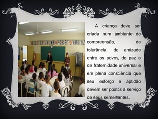 A criança deve ser 
criada num ambiente de 
compreensão, de 
tolerância, de amizade 
entre os povos, de paz e 
de fraternidade universal e 
em plena consciência que 
seu esforço e aptidão 
devem ser postos a serviço 
de seus semelhantes. 
 