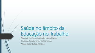 Saúde no âmbito da
Educação no Trabalho
Atividade de Contextualização e Atualidades
Disciplina: Fundamentos de Marketing
Aluno: Kleber Batista Mattoso
 