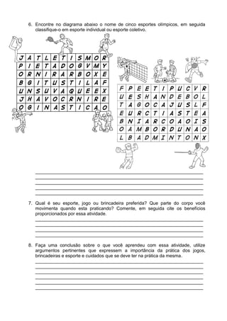 6. Encontre no diagrama abaixo o nome de cinco esportes olímpicos, em seguida
   classifique-o em esporte individual ou esporte coletivo.




  __________________________________________________________________
  __________________________________________________________________
  __________________________________________________________________
  __________________________________________________________________
  __________________________________________________________________

7. Qual é seu esporte, jogo ou brincadeira preferida? Que parte do corpo você
   movimenta quando esta praticando? Comente, em seguida cite os benefícios
   proporcionados por essa atividade.
   __________________________________________________________________
   __________________________________________________________________
   __________________________________________________________________
   __________________________________________________________________

8. Faça uma conclusão sobre o que você aprendeu com essa atividade, utilize
   argumentos pertinentes que expressem a importância da prática dos jogos,
   brincadeiras e esporte e cuidados que se deve ter na prática da mesma.
   __________________________________________________________________
   __________________________________________________________________
   __________________________________________________________________
   __________________________________________________________________
   __________________________________________________________________
   __________________________________________________________________
 