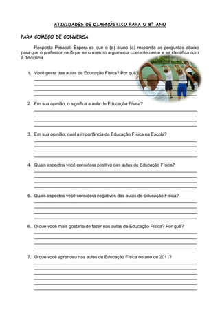 ATIVIDADES DE DIAGNÓSTICO PARA O 8º ANO

PARA COMEÇO DE CONVERSA

       Resposta Pessoal. Espera-se que o (a) aluno (a) responda as perguntas abaixo
para que o professor verifique se o mesmo argumenta coerentemente e se identifica com
a disciplina.


   1. Você gosta das aulas de Educação Física? Por quê?
      __________________________________________________________________
      __________________________________________________________________
      __________________________________________________________________
      __________________________________________________________________

   2. Em sua opinião, o significa a aula de Educação Física?
      __________________________________________________________________
      __________________________________________________________________
      __________________________________________________________________
      __________________________________________________________________

   3. Em sua opinião, qual a importância da Educação Física na Escola?
      __________________________________________________________________
      __________________________________________________________________
      __________________________________________________________________
      __________________________________________________________________

   4. Quais aspectos você considera positivo das aulas de Educação Física?
      __________________________________________________________________
      __________________________________________________________________
      __________________________________________________________________
      __________________________________________________________________

   5. Quais aspectos você considera negativos das aulas de Educação Física?
      __________________________________________________________________
      __________________________________________________________________
      __________________________________________________________________
      __________________________________________________________________

   6. O que você mais gostaria de fazer nas aulas de Educação Física? Por quê?
      __________________________________________________________________
      __________________________________________________________________
      __________________________________________________________________
      __________________________________________________________________

   7. O que você aprendeu nas aulas de Educação Física no ano de 2011?
      __________________________________________________________________
      __________________________________________________________________
      __________________________________________________________________
      __________________________________________________________________
      __________________________________________________________________
      __________________________________________________________________
 