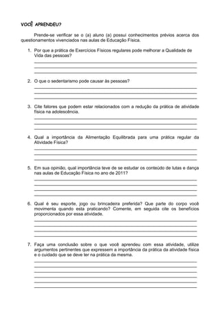 VOCÊ APRENDEU?

       Prende-se verificar se o (a) aluno (a) possui conhecimentos prévios acerca dos
questionamentos vivenciados nas aulas de Educação Física.

   1. Por que a prática de Exercícios Físicos regulares pode melhorar a Qualidade de
      Vida das pessoas?
      __________________________________________________________________
      __________________________________________________________________
      __________________________________________________________________

   2. O que o sedentarismo pode causar às pessoas?
      __________________________________________________________________
      __________________________________________________________________
      __________________________________________________________________

   3. Cite fatores que podem estar relacionados com a redução da prática de atividade
      física na adolescência.
      __________________________________________________________________
      __________________________________________________________________
      __________________________________________________________________

   4. Qual a importância da Alimentação Equilibrada para uma prática regular da
      Atividade Física?
      __________________________________________________________________
      __________________________________________________________________
      __________________________________________________________________

   5. Em sua opinião, qual importância teve de se estudar os conteúdo de lutas e dança
      nas aulas de Educação Física no ano de 2011?
      __________________________________________________________________
      __________________________________________________________________
      __________________________________________________________________
      __________________________________________________________________

   6. Qual é seu esporte, jogo ou brincadeira preferida? Que parte do corpo você
      movimenta quando esta praticando? Comente, em seguida cite os benefícios
      proporcionados por essa atividade.
      __________________________________________________________________
      __________________________________________________________________
      __________________________________________________________________
      __________________________________________________________________

   7. Faça uma conclusão sobre o que você aprendeu com essa atividade, utilize
      argumentos pertinentes que expressem a importância da prática da atividade física
      e o cuidado que se deve ter na prática da mesma.
      __________________________________________________________________
      __________________________________________________________________
      __________________________________________________________________
      __________________________________________________________________
      __________________________________________________________________
      __________________________________________________________________
 