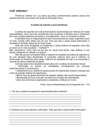 VOCÊ APRENDEU?

       Prende-se verificar se o (a) aluno (a) possui conhecimentos prévios acerca dos
questionamentos vivenciados nas aulas de Educação Física.


                       A prática de esporte e seus benefícios.


       A prática de esportes tem sido extremamente recomendada por médicos de muitas
especialidades, como uma das providências mais saudáveis e eficazes para o tratamento
dos mais variados distúrbios de saúde e, principalmente, como no combate ao stress.
       A atividade física é indispensável ao bom funcionamento do nosso organismo como
um todo. Aquele velho ditado que diz que “tudo que não é usado acaba enferrujado” é
verdadeiro e também aplica-se ao nosso corpo.
       Hoje são muito divulgadas as academias e várias práticas de esportes como dão
ao corpo um ar mais saudável – “malhado”!!!
Mas, exercitar-se, muito mais do que dar um visual mais bonito, mais atrativo, é uma
atitude inteligente em relação a si próprio.
       Não são poucos os estudos feitos a respeito do resultado da prática de esportes ou
de uma atividade física disciplinada. A conclusão, pode-se dizer que é unânime, na
confirmação de benefícios para saúde, melhoria da qualidade de vida e na prevenção e
controle de vários problemas de saúde.
       Conheça alguns dos resultados observados com a prática de atividades físicas:
       • Diminuição os índices de mortalidade, principalmente por doenças
cardiovasculares e coronarianas;
       • Impedimento e/ou retardo do aparecimento da hipertensão arterial e redução dos
níveis de pressão arterial nos hipertensos;
       • Menor risco de desenvolvimento de diabetes mellitus não-insulino-dependente;
       • Manutenção da força muscular, da estrutura e função das articulações;
       • Alívio dos sintomas de depressão e ansiedade e melhora do humor.

                                  Fonte: www.mulherdeclasse.com.br/esportes.htm – 31k


1. Por que a prática de esportes é recomendada pelos médicos?
_________________________________________________________________
_________________________________________________________________
_________________________________________________________________
_________________________________________________________________
_________________________________________________________________
_________________________________________________________________

2. Explique com suas palavras a afirmação: “tudo que não é usado acaba enferrujado”.
_________________________________________________________________
_________________________________________________________________
_________________________________________________________________
_________________________________________________________________
_________________________________________________________________
_________________________________________________________________
 