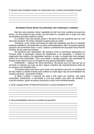 3. Aponte quais resultados podem ser observados com a prática de atividades físicas?
_________________________________________________________________
_________________________________________________________________
_________________________________________________________________
_________________________________________________________________
_________________________________________________________________


        Atividades Físicas devem ser praticadas com moderação e cuidados!

       Não tem como abordar o tema “qualidade de vida” sem citar a prática de exercícios
físicos. Um dos pilares da boa saúde e do bem-estar é o cuidado com o corpo, por meio
de atividades que aliam estética a saúde.
       E o melhor! Você não precisa passar o dia dentro de uma academia para ter uma
vida mais saudável. Há várias maneiras e lugares para se cuidar.
       “Caminhar, correr, andar de bicicleta ou nadar são atividades que dão um resultado
bastante satisfatório, principalmente na parte cardiorrespiratória, além de queimar gordura
corporal e de movimentar todo o corpo”, explica o profissional de educação física Florindo
Fontana, de são José dos Campos.
       Os benefícios dos “esportistas” são diversos. Entre os benefícios destacados por
Fontana estão a disposição corporal da hipertensão e da obesidade, a melhora na
oxigenação das células e da capacidade vascular, ou seja, o coração bate mais devagar,
porém com mais intensidade. “Com uma batida o coração expande uma quantidade de
sangue muito maior do que um coração de uma pessoa sedentária” ressalta.
       CUIDADOS ! – Apesar dos vários benefícios, não pense que é só você sair por aí
correndo oi nadando que tudo vai bem. Alguns cuidados são importantíssimos antes de
se começar uma atividade física.
       “O primeiro passo para quem quer iniciar uma atividade é procurar um profissional
da área médica e realizar exames para verificar se existe algum tipo de anormalidade nas
funções corporais”, recomenda Fontana.
       O ideal é realizar o exercício de duas a três vezes por semana, com baixa
intensidade. Geralmente, a caminhada é uma boa pedida, pois além de trabalhar o
músculo cardíaco, ajuda na queima de gordura e não é uma atividade pesada.

4. Qual a relação entre a Prática de Exercícios e o tema Qualidade de Vida?
_________________________________________________________________
_________________________________________________________________
_________________________________________________________________
_________________________________________________________________
_________________________________________________________________

5. Que possibilidades você tem na prática de esportes?
_________________________________________________________________
_________________________________________________________________
_________________________________________________________________
_________________________________________________________________
_________________________________________________________________
_________________________________________________________________
_________________________________________________________________
_________________________________________________________________
 