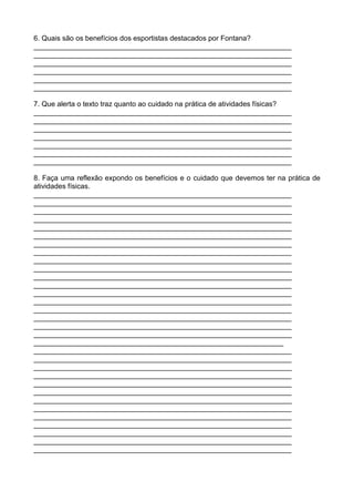 6. Quais são os benefícios dos esportistas destacados por Fontana?
_________________________________________________________________
_________________________________________________________________
_________________________________________________________________
_________________________________________________________________
_________________________________________________________________
_________________________________________________________________

7. Que alerta o texto traz quanto ao cuidado na prática de atividades físicas?
_________________________________________________________________
_________________________________________________________________
_________________________________________________________________
_________________________________________________________________
_________________________________________________________________
_________________________________________________________________
_________________________________________________________________

8. Faça uma reflexão expondo os benefícios e o cuidado que devemos ter na prática de
atividades físicas.
_________________________________________________________________
_________________________________________________________________
_________________________________________________________________
_________________________________________________________________
_________________________________________________________________
_________________________________________________________________
_________________________________________________________________
_________________________________________________________________
_________________________________________________________________
_________________________________________________________________
_________________________________________________________________
_________________________________________________________________
_________________________________________________________________
_________________________________________________________________
_________________________________________________________________
_________________________________________________________________
_________________________________________________________________
_________________________________________________________________
_______________________________________________________________
_________________________________________________________________
_________________________________________________________________
_________________________________________________________________
_________________________________________________________________
_________________________________________________________________
_________________________________________________________________
_________________________________________________________________
_________________________________________________________________
_________________________________________________________________
_________________________________________________________________
_________________________________________________________________
_________________________________________________________________
_________________________________________________________________
 