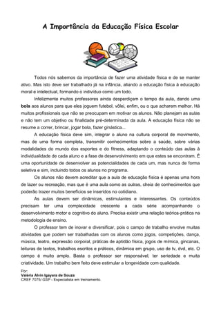 A Importância da Educação Física Escolar




       Todos nós sabemos da importância de fazer uma atividade física e de se manter
ativo. Mas isto deve ser trabalhado já na infância, aliando a educação física à educação
moral e intelectual, formando o indivíduo como um todo.
       Infelizmente muitos professores ainda desperdiçam o tempo da aula, dando uma
bola aos alunos para que eles joguem futebol, vôlei, enfim, ou o que acharem melhor. Há
muitos profissionais que não se preocupam em motivar os alunos. Não planejam as aulas
e não tem um objetivo ou finalidade pré-determinada da aula. A educação física não se
resume a correr, brincar, jogar bola, fazer ginástica...
       A educação física deve sim, integrar o aluno na cultura corporal de movimento,
mas de uma forma completa, transmitir conhecimentos sobre a saúde, sobre várias
modalidades do mundo dos esportes e do fitness, adaptando o conteúdo das aulas à
individualidade de cada aluno e a fase de desenvolvimento em que estes se encontram. É
uma oportunidade de desenvolver as potencialidades de cada um, mas nunca de forma
seletiva e sim, incluindo todos os alunos no programa.
       Os alunos não devem acreditar que a aula de educação física é apenas uma hora
de lazer ou recreação, mas que é uma aula como as outras, cheia de conhecimentos que
poderão trazer muitos benefícios se inseridos no cotidiano.
       As aulas devem ser dinâmicas, estimulantes e interessantes. Os conteúdos
precisam    ter   uma     complexidade      crescente   a   cada   série   acompanhando   o
desenvolvimento motor e cognitivo do aluno. Precisa existir uma relação teórica-prática na
metodologia de ensino.
       O professor tem de inovar e diversificar, pois o campo de trabalho envolve muitas
atividades que podem ser trabalhadas com os alunos como jogos, competições, dança,
música, teatro, expressão corporal, práticas de aptidão física, jogos de mímica, gincanas,
leituras de textos, trabalhos escritos e práticos, dinâmica em grupo, uso de tv, dvd, etc. O
campo é muito amplo. Basta o professor ser responsável, ter seriedade e muita
criatividade. Um trabalho bem feito deve estimular a longevidade com qualidade.
Por:
Valéria Alvin Igayara de Souza
CREF 7075/ GSP - Especialista em treinamento.
 