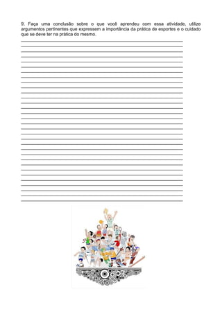 9. Faça uma conclusão sobre o que você aprendeu com essa atividade, utilize
argumentos pertinentes que expressem a importância da prática de esportes e o cuidado
que se deve ter na prática do mesmo.
_________________________________________________________________
_________________________________________________________________
_________________________________________________________________
_________________________________________________________________
_________________________________________________________________
_________________________________________________________________
_________________________________________________________________
_________________________________________________________________
_________________________________________________________________
_________________________________________________________________
_________________________________________________________________
_________________________________________________________________
_________________________________________________________________
_________________________________________________________________
_________________________________________________________________
_________________________________________________________________
_________________________________________________________________
_________________________________________________________________
_________________________________________________________________
_________________________________________________________________
_________________________________________________________________
_________________________________________________________________
_________________________________________________________________
_________________________________________________________________
_________________________________________________________________
_________________________________________________________________
_________________________________________________________________
_________________________________________________________________
_________________________________________________________________
_________________________________________________________________
_________________________________________________________________
_________________________________________________________________
 