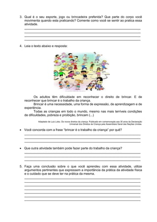3. Qual é o seu esporte, jogo ou brincadeira preferida? Que parte do corpo você
   movimenta quando esta praticando? Comente como você se sentir ao pratica essa
   atividade.
   __________________________________________________________________
   __________________________________________________________________
   __________________________________________________________________
   __________________________________________________________________

4. Leia o texto abaixo e resposta:




          Os adultos têm dificuldade em reconhecer o direito de brincar. E de
   reconhecer que brincar é o trabalho da criança.
          Brincar é uma necessidade, uma forma de expressão, de aprendizagem e de
   experiência.
          Todas as crianças em todo o mundo, mesmo nas mais terríveis condições
   de dificuldades, pobreza e proibição, brincam (...)
             Adaptado de Luiz Lobo. Os novos direitos da criança. Publicado em comemoração aos 30 anos da Declaração
                                           Universal dos Direitos da Criança pela Assembleia Geral das Nações Unidas.

 Você concorda com a frase “brincar é o trabalho da criança” por quê?
  __________________________________________________________________
  __________________________________________________________________
  __________________________________________________________________

 Que outra atividade também pode fazer parte do trabalho da criança?
  __________________________________________________________________
  __________________________________________________________________
  __________________________________________________________________

5. Faça uma conclusão sobre o que você aprendeu com essa atividade, utilize
   argumentos pertinentes que expressem a importância da prática da atividade física
   e o cuidado que se deve ter na prática da mesma.
   __________________________________________________________________
   __________________________________________________________________
   __________________________________________________________________
   __________________________________________________________________
   __________________________________________________________________
   __________________________________________________________________
   __________________________________________________________________
 