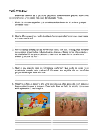 VOCÊ APRENDEU?

       Prende-se verificar se o (a) aluno (a) possui conhecimentos prévios acerca dos
questionamentos vivenciados nas aulas de Educação Física.

   1. Quais os cuidados especiais que os adolescentes devem ter ao praticar qualquer
      atividade física?
      __________________________________________________________________
      __________________________________________________________________
      __________________________________________________________________

   2. Qual a diferença entre o modo de vida do homem primata (homem das cavernas) e
      o homem moderno?
      __________________________________________________________________
      __________________________________________________________________
      __________________________________________________________________

   3. O nosso corpo foi feito para se movimentar e que, com isso, conseguimos melhorar
      nossa saúde prevenindo e reduzindo várias doenças. Dessa forma, cite as opções
      de atividades físicas que as pessoas podem esta ser exercitando para ter uma
      melhor qualidade de vida?
      __________________________________________________________________
      __________________________________________________________________
      __________________________________________________________________

   4. Qual é seu esporte, jogo ou brincadeira preferida? Que parte do corpo você
      movimenta quando esta praticando? Comente, em seguida cite os benefícios
      proporcionados por essa atividade.
      __________________________________________________________________
      __________________________________________________________________
      __________________________________________________________________

   5. Observe as telas a seguir e crie uma legenda para elas. Legenda é um pequeno
      texto explicativo para a imagem. Esse texto deve ser feito de acordo com o que
      está representado nas imagens.




      _________________________________       ________________________________
      _________________________________       ________________________________
      _________________________________       ________________________________
      _________________________________       ________________________________
      _________________________________       ________________________________
      _________________________________       ________________________________
 