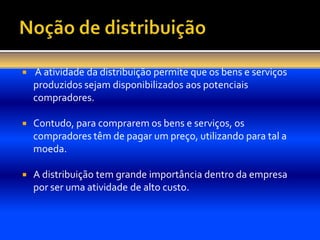    A atividade da distribuição permite que os bens e serviços
    produzidos sejam disponibilizados aos potenciais
    compradores.

   Contudo, para comprarem os bens e serviços, os
    compradores têm de pagar um preço, utilizando para tal a
    moeda.

   A distribuição tem grande importância dentro da empresa
    por ser uma atividade de alto custo.
 