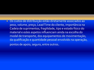   Os custos de distribuição estão diretamente associados ao
    peso, volume, preço, Lead Time do cliente, importância na
    Cadeia de suprimentos, fragilidade, tipo e estado físico do
    material e estes aspetos influenciam ainda na escolha do
    modal de transporte, dos equipamentos de movimentação,
    da qualificação e quantidade pessoal envolvido na operação,
    pontos de apoio, seguro, entre outros.
 