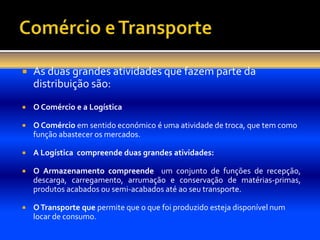    As duas grandes atividades que fazem parte da
    distribuição são:
   O Comércio e a Logística

   O Comércio em sentido económico é uma atividade de troca, que tem como
    função abastecer os mercados.

   A Logística compreende duas grandes atividades:

   O Armazenamento compreende um conjunto de funções de recepção,
    descarga, carregamento, arrumação e conservação de matérias-primas,
    produtos acabados ou semi-acabados até ao seu transporte.

   O Transporte que permite que o que foi produzido esteja disponível num
    locar de consumo.
 