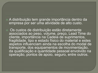    A distribuição tem grande importância dentro da
    empresa por ser uma atividade de alto custo.
    Os custos de distribuição estão diretamente
    associados ao peso, volume, preço, Lead Time do
    cliente, importância na Cadeia de suprimentos,
    fragilidade, tipo e estado físico do material e estes
    aspetos influenciam ainda na escolha do modal de
    transporte, dos equipamentos de movimentação,
    da qualificação e quantidade pessoal envolvido na
    operação, pontos de apoio, seguro, entre outros.
 