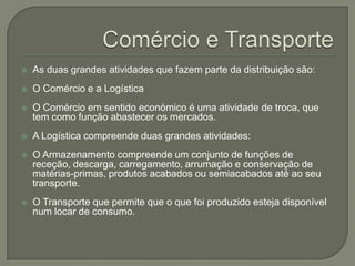    As duas grandes atividades que fazem parte da distribuição são:
   O Comércio e a Logística
   O Comércio em sentido económico é uma atividade de troca, que
    tem como função abastecer os mercados.
   A Logística compreende duas grandes atividades:
   O Armazenamento compreende um conjunto de funções de
    receção, descarga, carregamento, arrumação e conservação de
    matérias-primas, produtos acabados ou semiacabados até ao seu
    transporte.
   O Transporte que permite que o que foi produzido esteja disponível
    num locar de consumo.
 