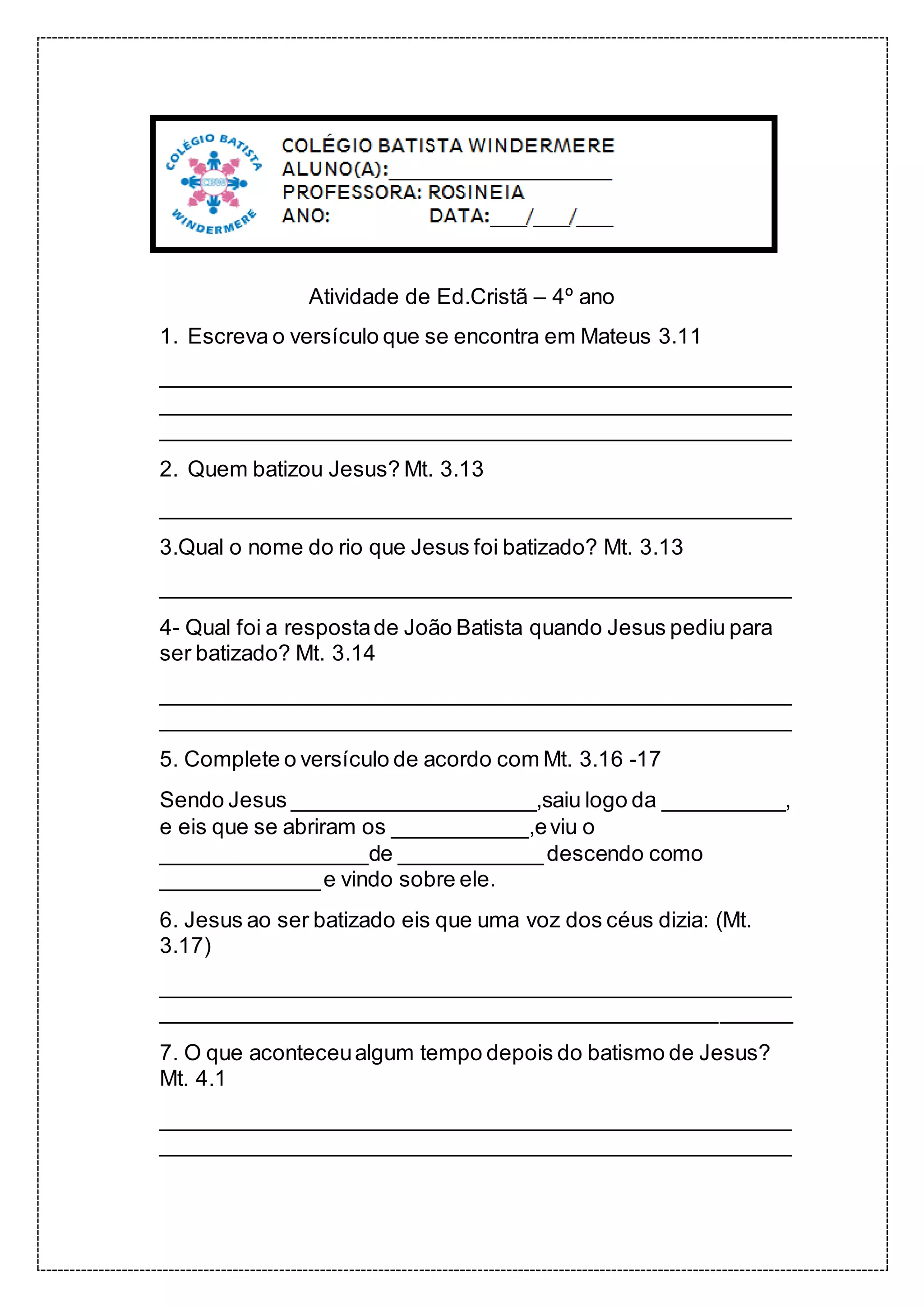 Atividade de Ed.Cristã – 4º ano
1. Escreva o versículo que se encontra em Mateus 3.11
____________________________________________________
____________________________________________________
____________________________________________________
2. Quem batizou Jesus? Mt. 3.13
____________________________________________________
3.Qual o nome do rio que Jesus foi batizado? Mt. 3.13
____________________________________________________
4- Qual foi a respostade João Batista quando Jesus pediu para
ser batizado? Mt. 3.14
____________________________________________________
____________________________________________________
5. Complete o versículo de acordo com Mt. 3.16 -17
Sendo Jesus ____________________,saiu logo da __________,
e eis que se abriram os ___________,eviu o
_________________de ____________descendo como
_____________e vindo sobre ele.
6. Jesus ao ser batizado eis que uma voz dos céus dizia: (Mt.
3.17)
____________________________________________________
____________________________________________________
7. O que aconteceualgum tempo depois do batismo de Jesus?
Mt. 4.1
____________________________________________________
____________________________________________________