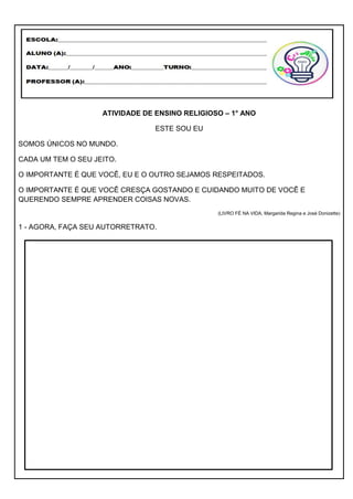 ATIVIDADE DE ENSINO RELIGIOSO – 1° ANO
ESTE SOU EU
SOMOS ÚNICOS NO MUNDO.
CADA UM TEM O SEU JEITO.
O IMPORTANTE É QUE VOCÊ, EU E O OUTRO SEJAMOS RESPEITADOS.
O IMPORTANTE É QUE VOCÊ CRESÇA GOSTANDO E CUIDANDO MUITO DE VOCÊ E
QUERENDO SEMPRE APRENDER COISAS NOVAS.
(LIVRO FÉ NA VIDA, Margarida Regina e José Donizette)
1 - AGORA, FAÇA SEU AUTORRETRATO.
 
