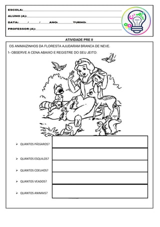 ATIVIDADE PRE II
OS ANIMAIZINHOS DA FLORESTA AJUDARAM BRANCA DE NEVE.
1- OBSERVE A CENA ABAIXO E REGISTRE DO SEU JEITO:
 QUANTOS PÁSSAROS?
 QUANTOS ESQUILOS?
 QUANTOS COELHOS?
 QUANTOS VEADOS?
 QUANTOS ANIMAIS?
 