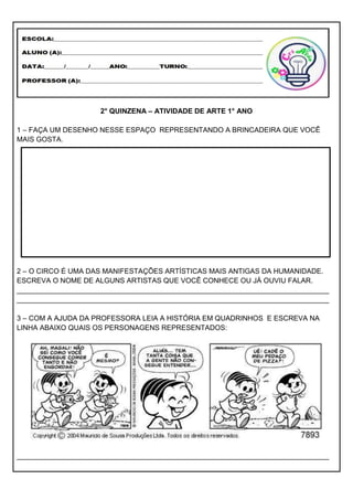 2° QUINZENA – ATIVIDADE DE ARTE 1° ANO
1 – FAÇA UM DESENHO NESSE ESPAÇO REPRESENTANDO A BRINCADEIRA QUE VOCÊ
MAIS GOSTA.
2 – O CIRCO É UMA DAS MANIFESTAÇÕES ARTÍSTICAS MAIS ANTIGAS DA HUMANIDADE.
ESCREVA O NOME DE ALGUNS ARTISTAS QUE VOCÊ CONHECE OU JÁ OUVIU FALAR.
_______________________________________________________________________________
_______________________________________________________________________________
3 – COM A AJUDA DA PROFESSORA LEIA A HISTÓRIA EM QUADRINHOS E ESCREVA NA
LINHA ABAIXO QUAIS OS PERSONAGENS REPRESENTADOS:
_______________________________________________________________________________
 