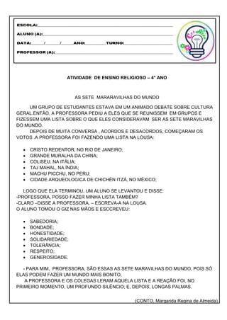 ATIVIDADE DE ENSINO RELIGIOSO – 4° ANO
AS SETE MARARAVILHAS DO MUNDO
UM GRUPO DE ESTUDANTES ESTAVA EM UM ANIMADO DEBATE SOBRE CULTURA
GERAL.ENTÃO, A PROFESSORA PEDIU A ELES QUE SE REUNISSEM EM GRUPOS E
FIZESSEM UMA LISTA SOBRE O QUE ELES CONSIDERAVAM SER AS SETE MARAVILHAS
DO MUNDO.
DEPOIS DE MUITA CONVERSA , ACORDOS E DESACORDOS, COMEÇARAM OS
VOTOS .A PROFESSORA FOI FAZENDO UMA LISTA NA LOUSA:
 CRISTO REDENTOR, NO RIO DE JANEIRO;
 GRANDE MURALHA DA CHINA;
 COLISEU, NA ITÁLIA;
 TAJ MAHAL, NA ÍNDIA;
 MACHU PICCHU, NO PERU;
 CIDADE ARQUEOLOGICA DE CHICHÉN ITZÁ, NO MÉXICO;
LOGO QUE ELA TERMINOU, UM ALUNO SE LEVANTOU E DISSE:
-PROFESSORA, POSSO FAZER MINHA LISTA TAMBÉM?
-CLARO –DISSE A PROFESSORA. – ESCREVA-A NA LOUSA.
O ALUNO TOMOU O GIZ NAS MÃOS E ESCCREVEU:
 SABEDORIA;
 BONDADE;
 HONESTIDADE;
 SOLIDARIEDADE;
 TOLERÂNCIA;
 RESPEITO;
 GENEROSIDADE.
- PARA MIM, PROFESSORA, SÃO ESSAS AS SETE MARAVILHAS DO MUNDO, POIS SÓ
ELAS PODEM FAZER UM MUNDO MAIS BONITO.
A PROFESSORA E OS COLEGAS LERAM AQUELA LISTA E A REAÇÃO FOI, NO
PRIMEIRO MOMENTO, UM PROFUNDO SILÊNCIO; E, DEPOIS, LONGAS PALMAS.
(CONTO, Margarida Regina de Almeida)
 