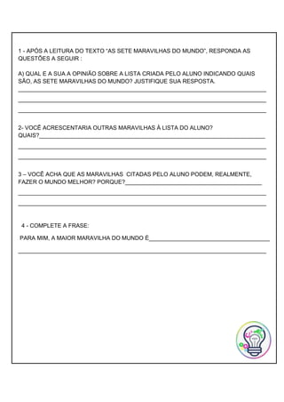 1 - APÓS A LEITURA DO TEXTO “AS SETE MARAVILHAS DO MUNDO”, RESPONDA AS
QUESTÕES A SEGUIR :
A) QUAL E A SUA A OPINIÃO SOBRE A LISTA CRIADA PELO ALUNO INDICANDO QUAIS
SÃO, AS SETE MARAVILHAS DO MUNDO? JUSTIFIQUE SUA RESPOSTA.
______________________________________________________________________________
______________________________________________________________________________
______________________________________________________________________________
2- VOCÊ ACRESCENTARIA OUTRAS MARAVILHAS À LISTA DO ALUNO?
QUAIS?_______________________________________________________________________
______________________________________________________________________________
______________________________________________________________________________
3 – VOCÊ ACHA QUE AS MARAVILHAS CITADAS PELO ALUNO PODEM, REALMENTE,
FAZER O MUNDO MELHOR? PORQUE?___________________________________________
______________________________________________________________________________
______________________________________________________________________________
4 - COMPLETE A FRASE:
PARA MIM, A MAIOR MARAVILHA DO MUNDO È______________________________________
______________________________________________________________________________
 