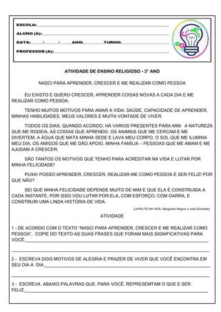 ATIVIDADE DE ENSINO RELIGIOSO - 3° ANO
NASCI PARA APRENDER, CRESCER E ME REALIZAR COMO PESSOA
EU EXISTO E QUERO CRESCER, APRENDER COISAS NOVAS A CADA DIA E ME
REALIZAR COMO PESSOA.
TENHO MUITOS MOTIVOS PARA AMAR A VIDA: SAÚDE, CAPACIDADE DE APRENDER,
MINHAS HABILIDADES, MEUS VALORES E MUITA VONTADE DE VIVER.
TODOS OS DIAS, QUANDO ACORDO, HÁ VARIOS PRESENTES PARA MIM: A NATUREZA
QUE ME RODEIA, AS COISAS QUE APRENDO, OS ANIMAIS QUE ME CERCAM E ME
DIVERTEM, A ÁGUA QUE MATA MINHA SEDE E LAVA MEU CORPO, O SOL QUE ME ILUMINA
MEU DIA, OS AMIGOS QUE ME DÃO APOIO, MINHA FAMÍLIA – PESSOAS QUE ME AMAM E ME
AJUDAM A CRESCER.
SÃO TANTOS OS MOTIVOS QUE TENHO PARA ACREDITAR NA VIDA E LUTAR POR
MINHA FELICIDADE!
PUXA! POSSO APRENDER, CRESCER, REALIZAR-ME COMO PESSOA E SER FELIZ! POR
QUE NÃO?
SEI QUE MINHA FELICIDADE DEPENDE MUITO DE MIM E QUE ELA É CONSTRUIDA A
CADA INSTANTE, POR ISSO VOU LUTAR POR ELA, COM ESFORÇO, COM GARRA, E
CONSTRUIR UMA LINDA HISTÓRIA DE VIDA.
(LIVRO FÉ NA VIDA, Margarida Regina e José Donizette)
ATIVIDADE
1 - DE ACORDO COM O TEXTO “NASCI PARA APRENDER, CRESCER E ME REALIZAR COMO
PESSOA”, COPIE DO TEXTO AS DUAS FRASES QUE FORAM MAIS SIGNIFICATIVAS PARA
VOCÊ.__________________________________________________________________________
________________________________________________________________________________
2 - ESCREVA DOIS MOTIVOS DE ALEGRIA E PRAZER DE VIVER QUE VOCÊ ENCONTRA EM
SEU DIA A DIA.___________________________________________________________________
________________________________________________________________________________
3 - ESCREVA ABAIXO PALAVRAS QUE, PARA VOCÊ, REPRESEMTAM O QUE E SER
FELIZ.__________________________________________________________________________
 