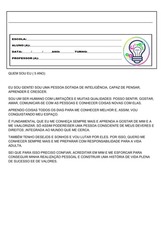 ________________________________________________________________________________
QUEM SOU EU ( 5 ANO)
EU SOU GENTE! SOU UMA PESSOA DOTADA DE INTELIGÊNCIA, CAPAZ DE PENSAR,
APRENDER E CRESCER.
SOU UM SER HUMANO COM LIMITAÇÕES E MUITAS QUALIDADES: POSSO SENTIR, GOSTAR,
AMAR, COMUNICAR-SE COM AS PESSOAS E CONHECER COISAS NOVAS COM ELAS.
APRENDO COISAS TODOS OS DIAS PARA ME CONHECER MELHOR E, ASSIM, VOU
CONQUISTANDO MEU ESPAÇO.
É FUNDAMENTAL QUE EU ME CONHEÇA SEMPRE MAIS E APRENDA A GOSTAR DE MIM E A
ME VAALORIZAR. SÓ ASSIM PODEREISER UMA PESSOA CONSCIENTE DE MEUS DEVERES E
DIREITOS ,INTEGRADA AO MUNDO QUE ME CERCA.
TAMBÉM TENHO DESEJOS E SONHOS E VOU LUTAR POR ELES. POR ISSO, QUERO ME
CONHECER SEMPRE MAIS E ME PREPARAR COM RESPONSABILIDADE PARA A VIDA
ADULTA.
SEI QUE PARA ISSO PRECISO CONFIAR, ACREDITAR EM MIM E ME ESFORCAR PARA
CONSEGUIR MINHA REALIZAÇÃO PESSOAL E CONSTRUIR UMA HISTÓRIA DE VIDA PLENA
DE SUCESSO EE DE VALORES.
 