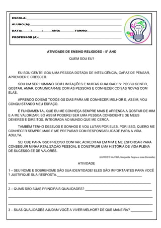 ATIVIDADE DE ENSINO RELIGIOSO - 5° ANO
QUEM SOU EU?
EU SOU GENTE! SOU UMA PESSOA DOTADA DE INTELIGÊNCIA, CAPAZ DE PENSAR,
APRENDER E CRESCER.
SOU UM SER HUMANO COM LIMITAÇÕES E MUITAS QUALIDADES: POSSO SENTIR,
GOSTAR, AMAR, COMUNICAR-ME COM AS PESSOAS E CONHECER COISAS NOVAS COM
ELAS.
APRENDO COISAS TODOS OS DIAS PARA ME CONHECER MELHOR E, ASSIM, VOU
CONQUISTANDO MEU ESPAÇO.
É FUNDAMENTAL QUE EU ME CONHEÇA SEMPRE MAIS E APRENDA A GOSTAR DE MIM
E A ME VALORIZAR. SÓ ASSIM PODEREI SER UMA PESSOA CONSCIENTE DE MEUS
DEVERES E DIREITOS, INTEGRADA AO MUNDO QUE ME CERCA.
TAMBÉM TENHO DESEJOS E SONHOS E VOU LUTAR POR ELES. POR ISSO, QUERO ME
CONHECER SEMPRE MAIS E ME PREPARAR COM RESPONSABILIDADE PARA A VIDA
ADULTA.
SEI QUE PARA ISSO PRECISO CONFIAR, ACREDITAR EM MIM E ME ESFORCAR PARA
CONSEGUIR MINHA REALIZAÇÃO PESSOAL E CONSTRUIR UMA HISTÓRIA DE VIDA PLENA
DE SUCESSO EE DE VALORES.
(LIVRO FÉ NA VIDA, Margarida Regina e José Donizette)
ATIVIDADE
1 – SEU NOME E SOBRENOME SÃO SUA IDENTIDADE! ELES SÃO IMPORTANTES PARA VOCÊ
? JUSTIFIQUE SUA RESPOSTA._______________________________________________
_______________________________________________________________________________
2 – QUAIS SÃO SUAS PRINCIPAIS QUALIDADES? _____________________________________
________________________________________________________________________________
________________________________________________________________________________
3 – SUAS QUALIDADES AJUDAM VOCÊ A VIVER MELHOR? DE QUE MANEIRA? ____________
 