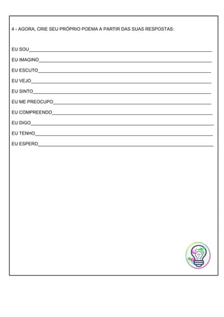 4 - AGORA, CRIE SEU PRÓPRIO POEMA A PARTIR DAS SUAS RESPOSTAS:
EU SOU_________________________________________________________________________
EU IMAGINO_____________________________________________________________________
EU ESCUTO_____________________________________________________________________
EU VEJO________________________________________________________________________
EU SINTO_______________________________________________________________________
EU ME PREOCUPO_______________________________________________________________
EU COMPREENDO________________________________________________________________
EU DIGO_________________________________________________________________________
EU TENHO_______________________________________________________________________
EU ESPERO______________________________________________________________________
 