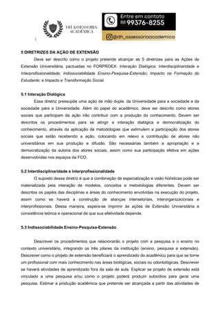 5 DIRETRIZES DA AÇÃO DE EXTENSÃO
Deve ser descrito como o projeto pretende alcançar as 5 diretrizes para as Ações de
Extensão Universitária, pactuadas no FORPROEX: Interação Dialógica; Interdisciplinaridade e
Interprofissionalidade; Indissociabilidade Ensino-Pesquisa-Extensão; Impacto na Formação do
Estudante; e Impacto e Transformação Social.
5.1 Interação Dialógica
Essa diretriz pressupõe uma ação de mão dupla: da Universidade para a sociedade e da
sociedade para a Universidade. Além do papel do acadêmico, deve ser descrito como atores
sociais que participam da ação irão contribuir com a produção do conhecimento. Devem ser
descritos os procedimentos para se atingir a interação dialógica e democratização do
conhecimento, através da aplicação de metodologias que estimulem a participação dos atores
sociais que estão recebendo a ação, colocando em relevo a contribuição de atores não
universitários em sua produção e difusão. São necessárias também a apropriação e a
democratização da autoria dos atores sociais, assim como sua participação efetiva em ações
desenvolvidas nos espaços da FCO.
5.2 Interdisciplinaridade e Interprofissionalidade
O suposto dessa diretriz é que a combinação de especialização e visão holísticas pode ser
materializada pela interação de modelos, conceitos e metodologias diferentes. Devem ser
descritos os papéis das disciplinas e áreas do conhecimento envolvidas na execução do projeto,
assim como se haverá a construção de alianças intersetoriais, interorganizacionais e
interprofissionais. Dessa maneira, espera-se imprimir às ações de Extensão Universitária a
consistência teórica e operacional de que sua efetividade depende.
5.3 Indissociabilidade Ensino-Pesquisa-Extensão
Descrever os procedimentos que relacionarão o projeto com a pesquisa e o ensino no
contexto universitário, integrando os três pilares da instituição (ensino, pesquisa e extensão).
Descrever como o projeto de extensão beneficiará o aprendizado do acadêmico para que se torne
um profissional com mais conhecimento nas áreas biológicas, sociais ou odontológicas. Descrever
se haverá atividades de aprendizado fora da sala de aula. Explicar se projeto de extensão está
vinculado a uma pesquisa e/ou como o projeto poderá produzir subsídios para gerar uma
pesquisa. Estimar a produção acadêmica que pretende ser alcançada a partir das atividades de
 