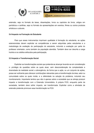extensão, seja no formato de teses, dissertações, livros ou capítulos de livros, artigos em
periódicos e cartilhas, seja no formato de apresentações em eventos, filmes ou outros produtos
artísticos e culturais.
5.4 Impacto na Formação do Estudante
Para que esses instrumentos imprimam qualidade à formação do estudante, as ações
extensionistas devem explicitar as competências a serem adquiridas pelos estudantes e a
metodologia de avaliação da participação do estudante, incluindo a avaliação por parte do
professor orientador, como também da população atendida. Também deve ser descrita a carga
horária e os créditos atribuídos pela participação.
5.5 Impacto e Transformação Social
Explicitar as transformações sociais que pretende-se alcançar levando-se em consideração
o: privilégio de questões sobre as quais atuar, sem desconsideração da complexidade e
diversidade da realidade social; a abrangência, de forma que a ação, ou um conjunto de ações,
possa ser suficiente para oferecer contribuições relevantes para a transformação da área, setor ou
comunidade sobre os quais incide; e a efetividade na solução do problema, incluindo seu
monitoramento. Importante lembra que não é apenas sobre a sociedade que se almeja produzir
impacto e transformação com a Extensão Universitária. A própria FCO, enquanto parte da
sociedade, também deve sofrer impacto, ser transformada. Explicitar como a atividade de
extensão pretende promover essa transformação na FCO.
 