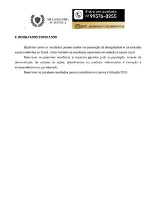 6. RESULTADOS ESPERADOS
Explicitar como os resultados podem auxiliar na superação da desigualdade e da exclusão
social existentes no Brasil. Incluir também os resultados esperados em relação à saúde bucal.
Descrever os possíveis resultados e impactos gerados junto à população, através da
demonstração de número de ações, atendimentos ou produtos relacionados à inovação e
empreendedorismo, por exemplo.
Descrever os possíveis resultados para os acadêmicos e para a Instituição FCO.
 