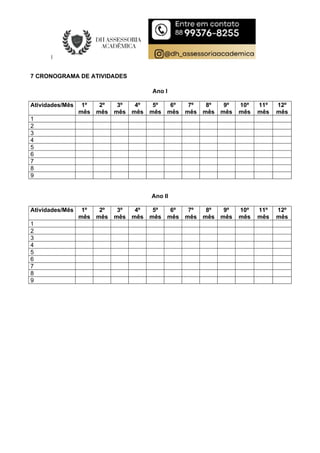 7 CRONOGRAMA DE ATIVIDADES
Ano I
Atividades/Mês 1º
mês
2º
mês
3º
mês
4º
mês
5º
mês
6º
mês
7º
mês
8º
mês
9º
mês
10º
mês
11º
mês
12º
mês
1
2
3
4
5
6
7
8
9
Ano II
Atividades/Mês 1º
mês
2º
mês
3º
mês
4º
mês
5º
mês
6º
mês
7º
mês
8º
mês
9º
mês
10º
mês
11º
mês
12º
mês
1
2
3
4
5
6
7
8
9
 