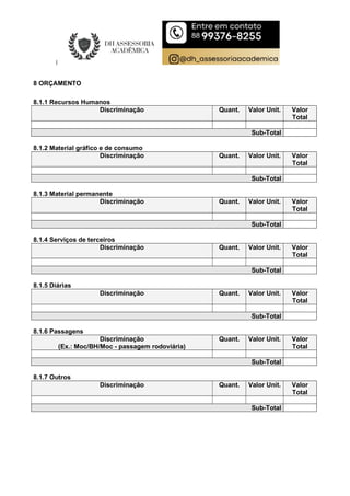 8 ORÇAMENTO
8.1.1 Recursos Humanos
Discriminação Quant. Valor Unit. Valor
Total
Sub-Total
8.1.2 Material gráfico e de consumo
Discriminação Quant. Valor Unit. Valor
Total
Sub-Total
8.1.3 Material permanente
Discriminação Quant. Valor Unit. Valor
Total
Sub-Total
8.1.4 Serviços de terceiros
Discriminação Quant. Valor Unit. Valor
Total
Sub-Total
8.1.5 Diárias
Discriminação Quant. Valor Unit. Valor
Total
Sub-Total
8.1.6 Passagens
Discriminação
(Ex.: Moc/BH/Moc - passagem rodoviária)
Quant. Valor Unit. Valor
Total
Sub-Total
8.1.7 Outros
Discriminação Quant. Valor Unit. Valor
Total
Sub-Total
 